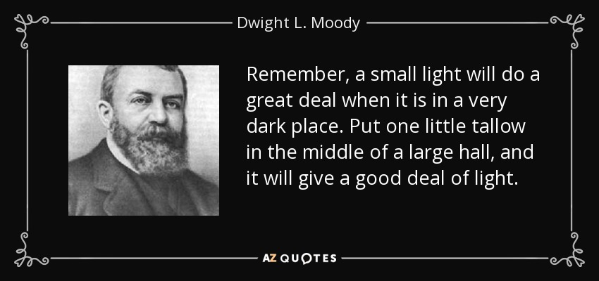 Remember, a small light will do a great deal when it is in a very dark place. Put one little tallow in the middle of a large hall, and it will give a good deal of light. - Dwight L. Moody