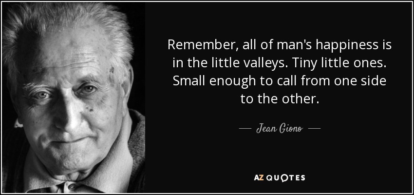 Remember, all of man's happiness is in the little valleys. Tiny little ones. Small enough to call from one side to the other. - Jean Giono