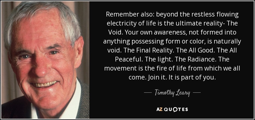 Remember also: beyond the restless flowing electricity of life is the ultimate reality- The Void. Your own awareness, not formed into anything possessing form or color, is naturally void. The Final Reality. The All Good. The All Peaceful. The light. The Radiance. The movement is the fire of life from which we all come. Join it. It is part of you. - Timothy Leary