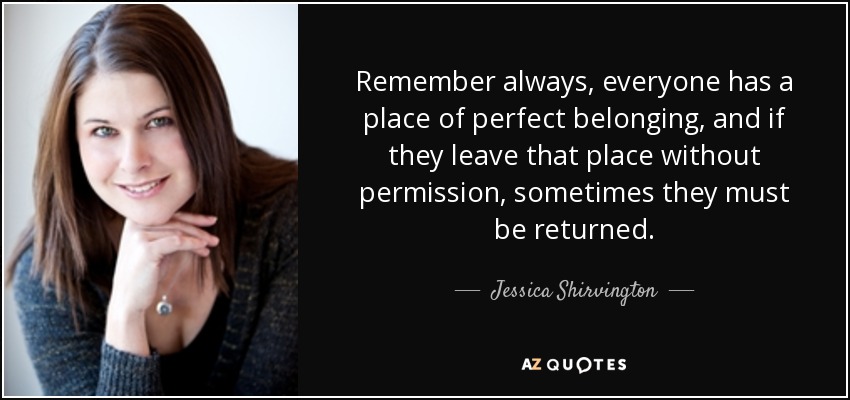 Recuerda siempre que todo el mundo tiene un lugar de perfecta pertenencia, y si lo abandona sin permiso, a veces hay que devolverlo. - Jessica Shirvington