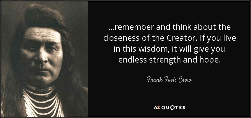 ...remember and think about the closeness of the Creator. If you live in this wisdom, it will give you endless strength and hope. - Frank Fools Crow
