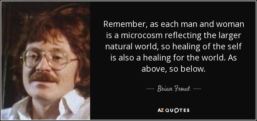Remember, as each man and woman is a microcosm reflecting the larger natural world, so healing of the self is also a healing for the world. As above, so below. - Brian Froud