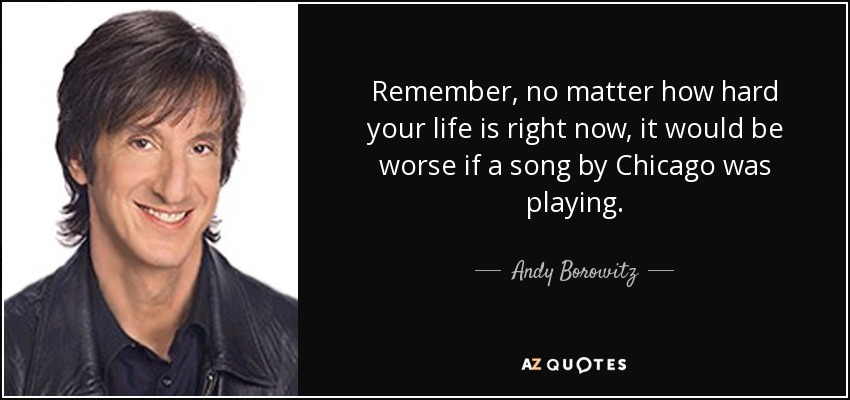 Remember, no matter how hard your life is right now, it would be worse if a song by Chicago was playing. - Andy Borowitz