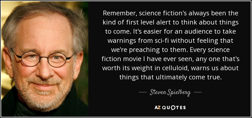 Remember, science fiction's always been the kind of first level alert to think about things to come. It's easier for an audience to take warnings from sci-fi without feeling that we're preaching to them. Every science fiction movie I have ever seen, any one that's worth its weight in celluloid, warns us about things that ultimately come true. - Steven Spielberg