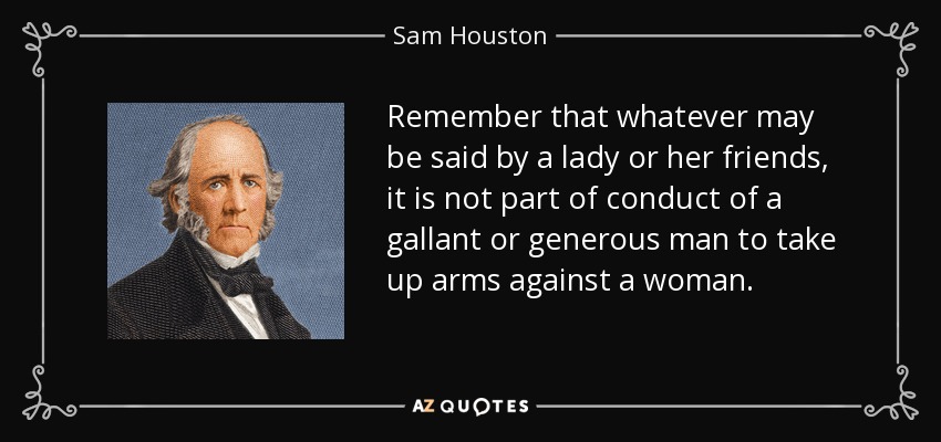 Remember that whatever may be said by a lady or her friends, it is not part of conduct of a gallant or generous man to take up arms against a woman. - Sam Houston
