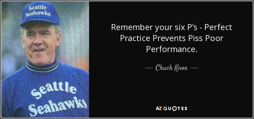 Remember your six P's - Perfect Practice Prevents Piss Poor Performance. - Chuck Knox