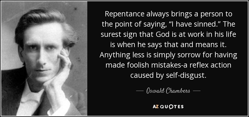 Repentance always brings a person to the point of saying, “I have sinned.” The surest sign that God is at work in his life is when he says that and means it. Anything less is simply sorrow for having made foolish mistakes-a reflex action caused by self-disgust. - Oswald Chambers
