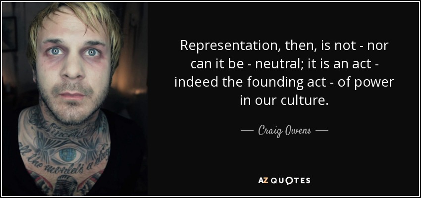 Representation, then, is not - nor can it be - neutral; it is an act - indeed the founding act - of power in our culture. - Craig Owens