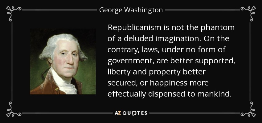 Republicanism is not the phantom of a deluded imagination. On the contrary, laws, under no form of government, are better supported, liberty and property better secured, or happiness more effectually dispensed to mankind. - George Washington