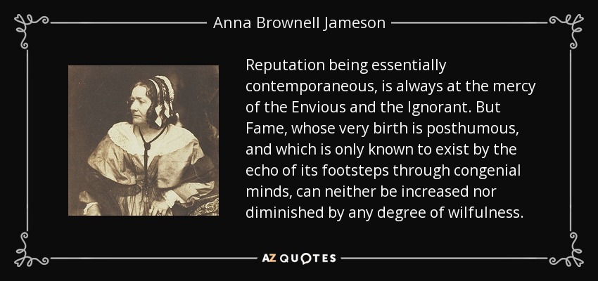 Reputation being essentially contemporaneous, is always at the mercy of the Envious and the Ignorant. But Fame, whose very birth is posthumous, and which is only known to exist by the echo of its footsteps through congenial minds, can neither be increased nor diminished by any degree of wilfulness. - Anna Brownell Jameson