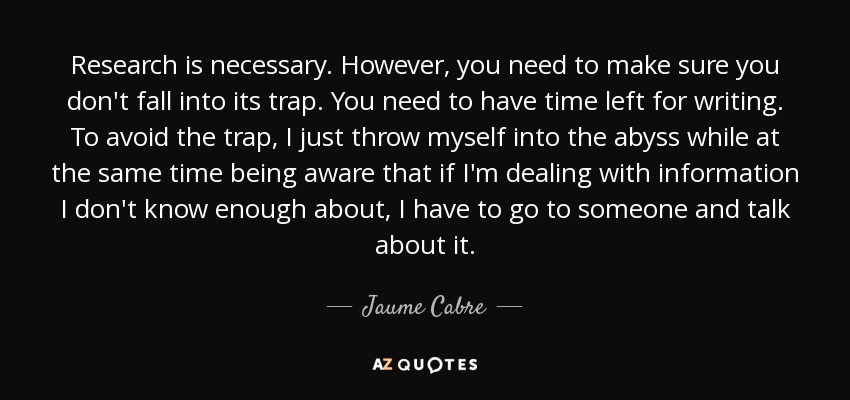 Research is necessary. However, you need to make sure you don't fall into its trap. You need to have time left for writing. To avoid the trap, I just throw myself into the abyss while at the same time being aware that if I'm dealing with information I don't know enough about, I have to go to someone and talk about it. - Jaume Cabre