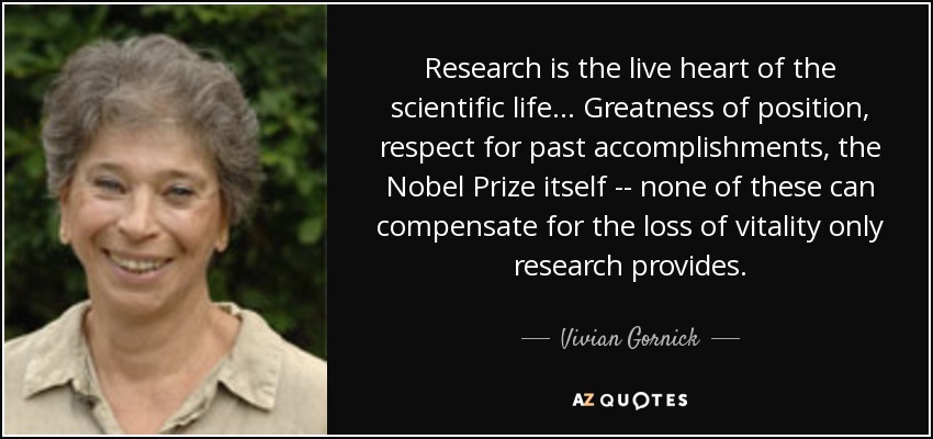 Research is the live heart of the scientific life ... Greatness of position, respect for past accomplishments, the Nobel Prize itself -- none of these can compensate for the loss of vitality only research provides. - Vivian Gornick