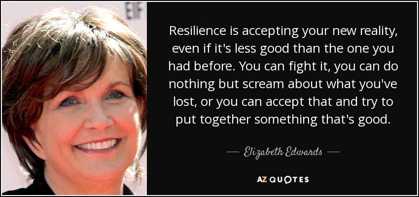 Resilience is accepting your new reality, even if it's less good than the one you had before. You can fight it, you can do nothing but scream about what you've lost, or you can accept that and try to put together something that's good. - Elizabeth Edwards