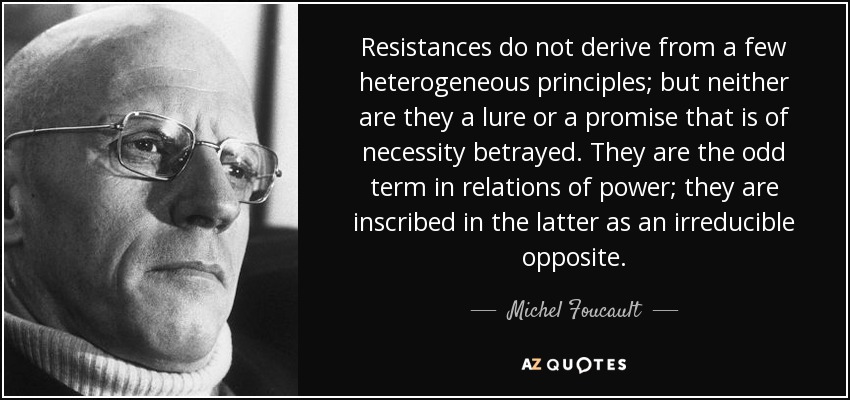 Resistances do not derive from a few heterogeneous principles; but neither are they a lure or a promise that is of necessity betrayed. They are the odd term in relations of power; they are inscribed in the latter as an irreducible opposite. - Michel Foucault