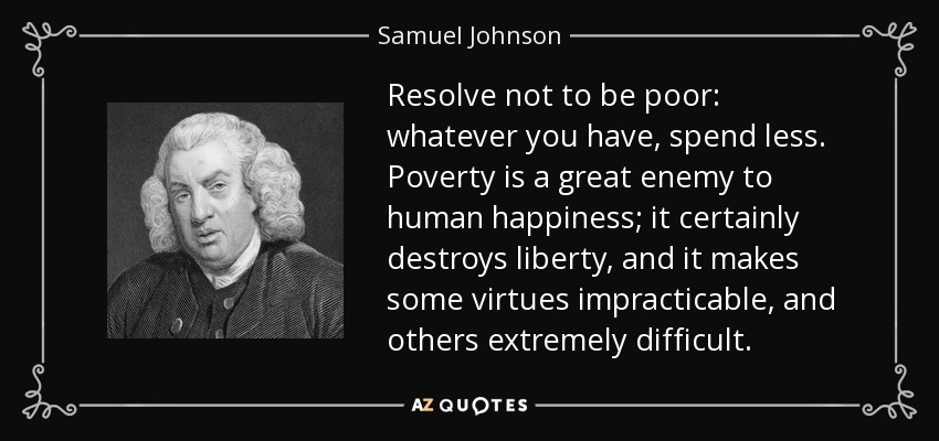 Resuélvete a no ser pobre: lo que tengas, gástalo menos. La pobreza es un gran enemigo de la felicidad humana; ciertamente destruye la libertad, y hace que algunas virtudes sean impracticables, y otras extremadamente difíciles. - Samuel Johnson