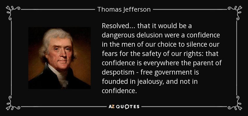 Resolved ... that it would be a dangerous delusion were a confidence in the men of our choice to silence our fears for the safety of our rights: that confidence is everywhere the parent of despotism - free government is founded in jealousy, and not in confidence. - Thomas Jefferson