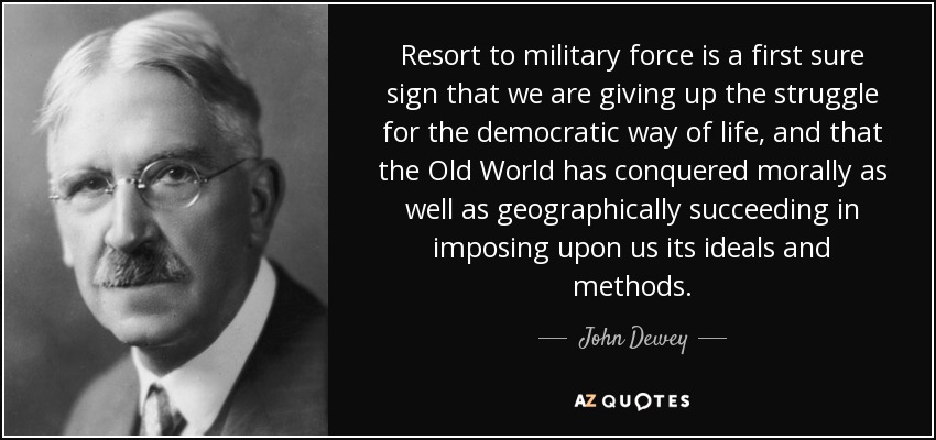 Resort to military force is a first sure sign that we are giving up the struggle for the democratic way of life, and that the Old World has conquered morally as well as geographically succeeding in imposing upon us its ideals and methods. - John Dewey