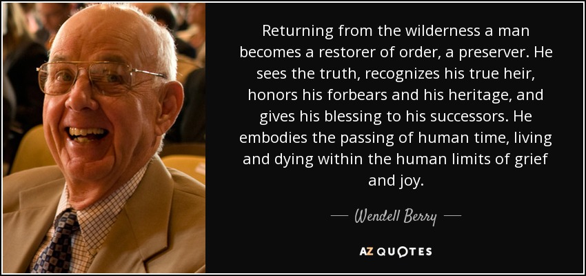 Returning from the wilderness a man becomes a restorer of order, a preserver. He sees the truth, recognizes his true heir, honors his forbears and his heritage, and gives his blessing to his successors. He embodies the passing of human time, living and dying within the human limits of grief and joy. - Wendell Berry