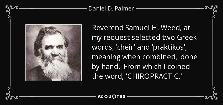 El reverendo Samuel H. Weed, a petición mía, seleccionó dos palabras griegas, 'cheir' y 'praktikos', que combinadas significan 'hecho a mano'. A partir de ellas acuñé la palabra 'CHIROPRACTIC' - Daniel D. Palmer