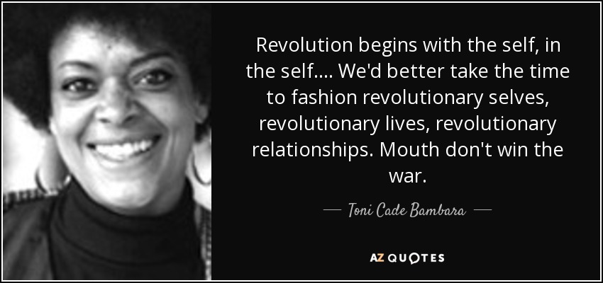 Revolution begins with the self, in the self.... We'd better take the time to fashion revolutionary selves, revolutionary lives, revolutionary relationships. Mouth don't win the war. - Toni Cade Bambara