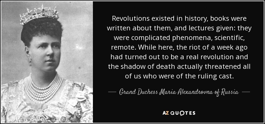 Revolutions existed in history, books were written about them, and lectures given: they were complicated phenomena, scientific, remote. While here, the riot of a week ago had turned out to be a real revolution and the shadow of death actually threatened all of us who were of the ruling cast. - Grand Duchess Maria Alexandrovna of Russia