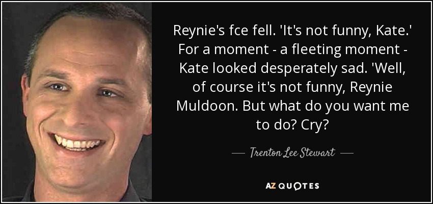 Reynie's fce fell. 'It's not funny, Kate.' For a moment - a fleeting moment - Kate looked desperately sad. 'Well, of course it's not funny, Reynie Muldoon. But what do you want me to do? Cry? - Trenton Lee Stewart
