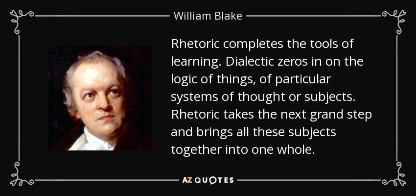 Rhetoric completes the tools of learning. Dialectic zeros in on the logic of things, of particular systems of thought or subjects. Rhetoric takes the next grand step and brings all these subjects together into one whole. - William Blake