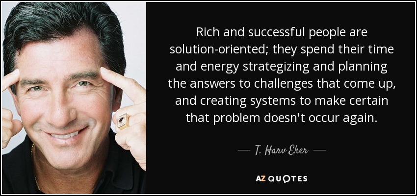 Rich and successful people are solution-oriented; they spend their time and energy strategizing and planning the answers to challenges that come up, and creating systems to make certain that problem doesn't occur again. - T. Harv Eker