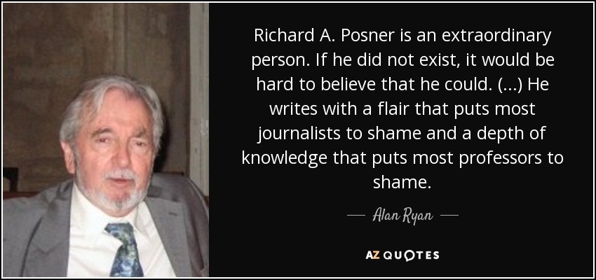 Richard A. Posner is an extraordinary person. If he did not exist, it would be hard to believe that he could. (...) He writes with a flair that puts most journalists to shame and a depth of knowledge that puts most professors to shame. - Alan Ryan