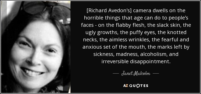 [Richard Avedon's] camera dwells on the horrible things that age can do to people's faces - on the flabby flesh, the slack skin, the ugly growths, the puffy eyes, the knotted necks, the aimless wrinkles, the fearful and anxious set of the mouth, the marks left by sickness, madness, alcoholism, and irreversible disappointment. - Janet Malcolm