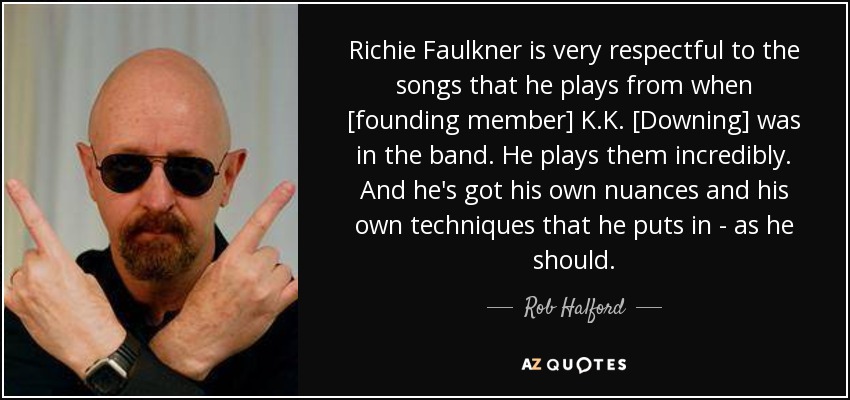 Richie Faulkner is very respectful to the songs that he plays from when [founding member] K.K. [Downing] was in the band. He plays them incredibly. And he's got his own nuances and his own techniques that he puts in - as he should. - Rob Halford