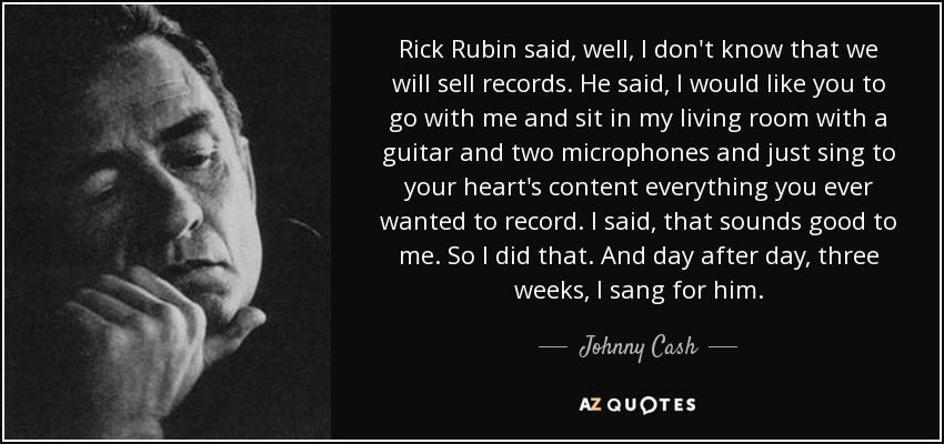 Rick Rubin said, well, I don't know that we will sell records. He said, I would like you to go with me and sit in my living room with a guitar and two microphones and just sing to your heart's content everything you ever wanted to record. I said, that sounds good to me. So I did that. And day after day, three weeks, I sang for him. - Johnny Cash