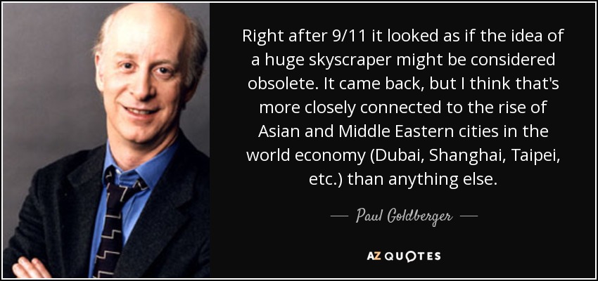 Justo después del 11-S parecía que la idea de un rascacielos enorme podría considerarse obsoleta. Ha vuelto, pero creo que está más relacionado con el ascenso de las ciudades asiáticas y de Oriente Medio en la economía mundial (Dubai, Shanghai, Taipei, etc.) que con cualquier otra cosa. - Paul Goldberger