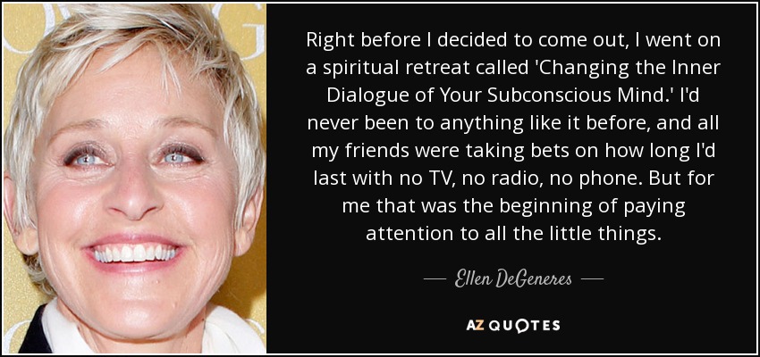 Right before I decided to come out, I went on a spiritual retreat called 'Changing the Inner Dialogue of Your Subconscious Mind.' I'd never been to anything like it before, and all my friends were taking bets on how long I'd last with no TV, no radio, no phone. But for me that was the beginning of paying attention to all the little things. - Ellen DeGeneres