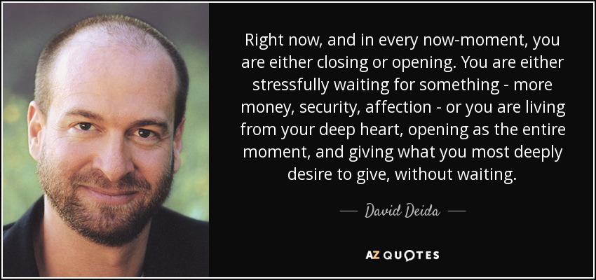 Right now, and in every now-moment, you are either closing or opening. You are either stressfully waiting for something - more money, security, affection - or you are living from your deep heart, opening as the entire moment, and giving what you most deeply desire to give, without waiting. - David Deida