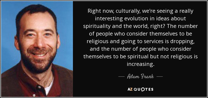 Right now, culturally, we're seeing a really interesting evolution in ideas about spirituality and the world, right? The number of people who consider themselves to be religious and going to services is dropping, and the number of people who consider themselves to be spiritual but not religious is increasing. - Adam Frank