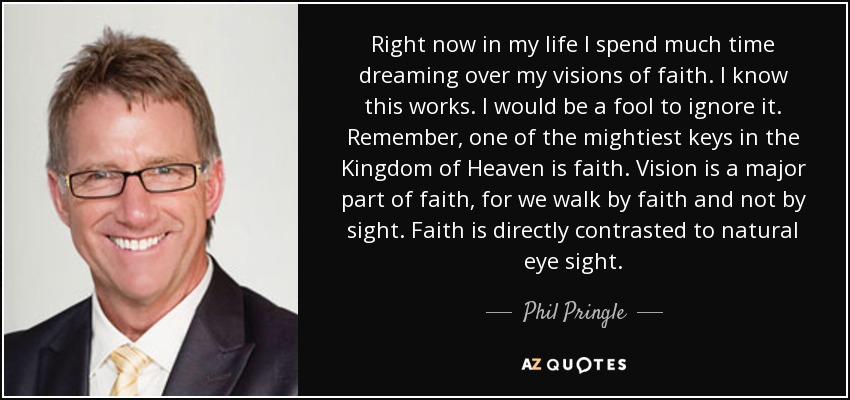 Right now in my life I spend much time dreaming over my visions of faith. I know this works. I would be a fool to ignore it. Remember, one of the mightiest keys in the Kingdom of Heaven is faith. Vision is a major part of faith, for we walk by faith and not by sight. Faith is directly contrasted to natural eye sight. - Phil Pringle