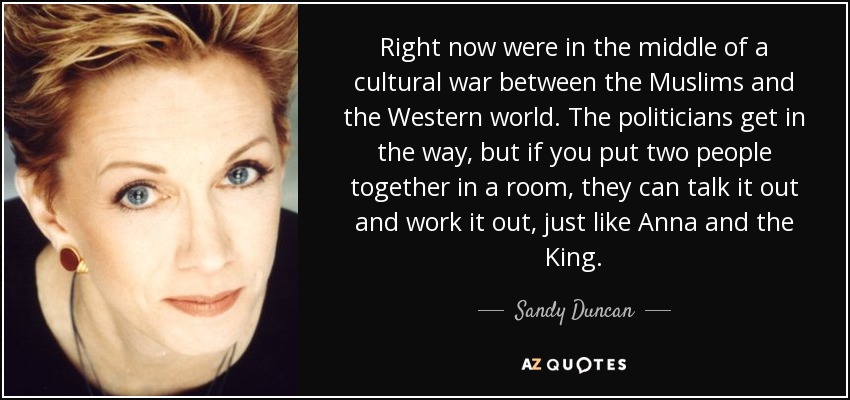 Right now were in the middle of a cultural war between the Muslims and the Western world. The politicians get in the way, but if you put two people together in a room, they can talk it out and work it out, just like Anna and the King. - Sandy Duncan