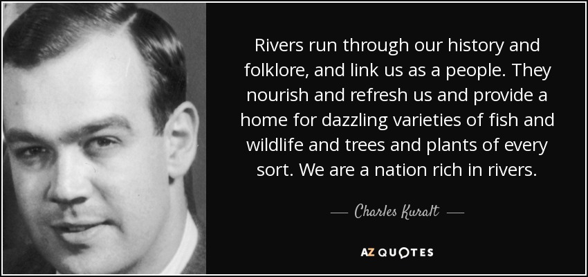 Rivers run through our history and folklore, and link us as a people. They nourish and refresh us and provide a home for dazzling varieties of fish and wildlife and trees and plants of every sort. We are a nation rich in rivers. - Charles Kuralt