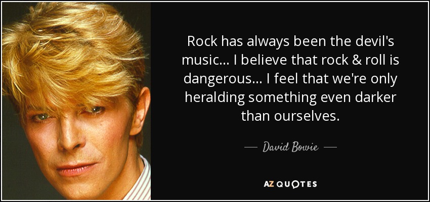 Rock has always been the devil's music... I believe that rock & roll is dangerous... I feel that we're only heralding something even darker than ourselves. - David Bowie