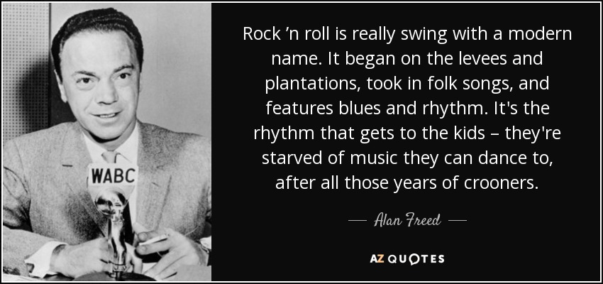 Rock ’n roll is really swing with a modern name. It began on the levees and plantations, took in folk songs, and features blues and rhythm. It's the rhythm that gets to the kids – they're starved of music they can dance to, after all those years of crooners. - Alan Freed
