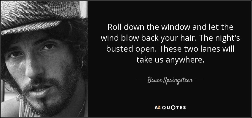 Roll down the window and let the wind blow back your hair. The night's busted open. These two lanes will take us anywhere. - Bruce Springsteen