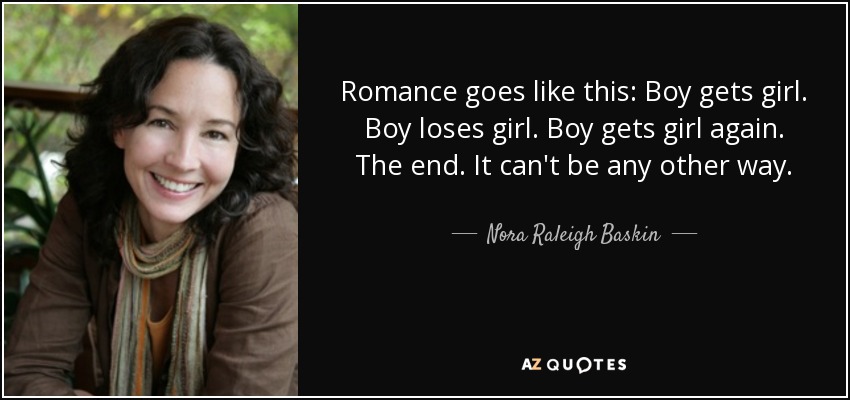 Romance goes like this: Boy gets girl. Boy loses girl. Boy gets girl again. The end. It can't be any other way. - Nora Raleigh Baskin