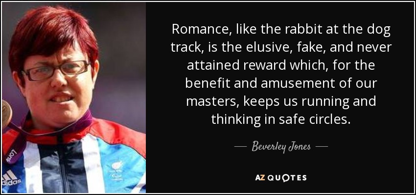 Romance, like the rabbit at the dog track, is the elusive, fake, and never attained reward which, for the benefit and amusement of our masters, keeps us running and thinking in safe circles. - Beverley Jones