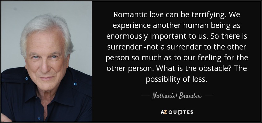 Romantic love can be terrifying. We experience another human being as enormously important to us. So there is surrender -not a surrender to the other person so much as to our feeling for the other person. What is the obstacle? The possibility of loss. - Nathaniel Branden