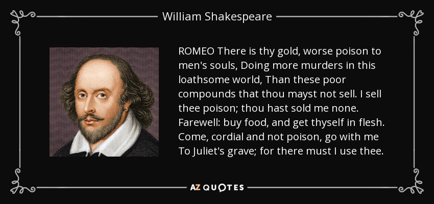 ROMEO There is thy gold, worse poison to men's souls, Doing more murders in this loathsome world, Than these poor compounds that thou mayst not sell. I sell thee poison; thou hast sold me none. Farewell: buy food, and get thyself in flesh. Come, cordial and not poison, go with me To Juliet's grave; for there must I use thee. - William Shakespeare