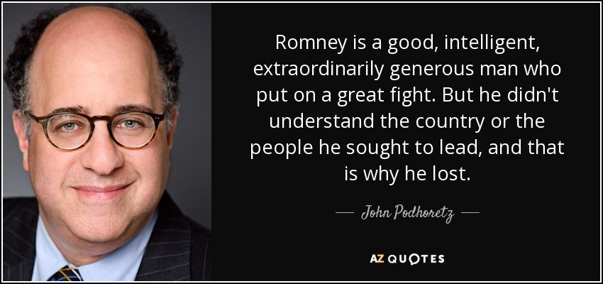 Romney is a good, intelligent, extraordinarily generous man who put on a great fight. But he didn't understand the country or the people he sought to lead, and that is why he lost. - John Podhoretz