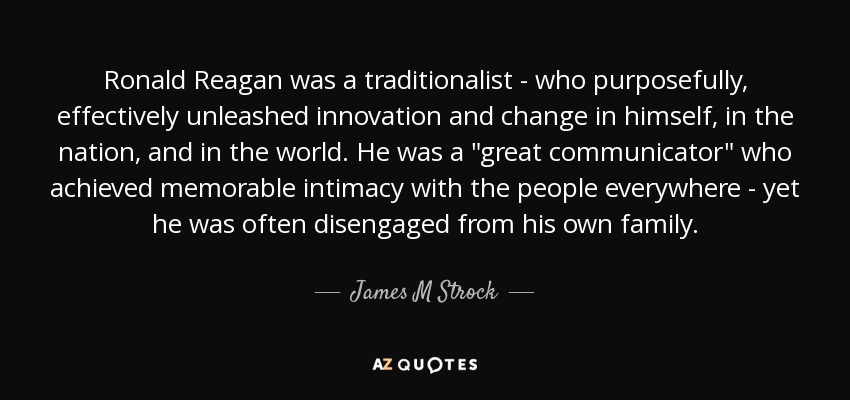 Ronald Reagan was a traditionalist - who purposefully, effectively unleashed innovation and change in himself, in the nation, and in the world. He was a 