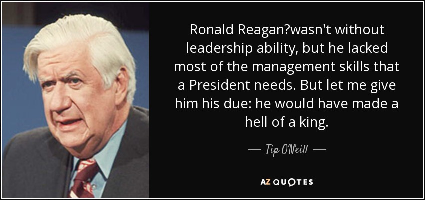 Ronald Reagan?wasn't without leadership ability, but he lacked most of the management skills that a President needs. But let me give him his due: he would have made a hell of a king. - Tip O'Neill