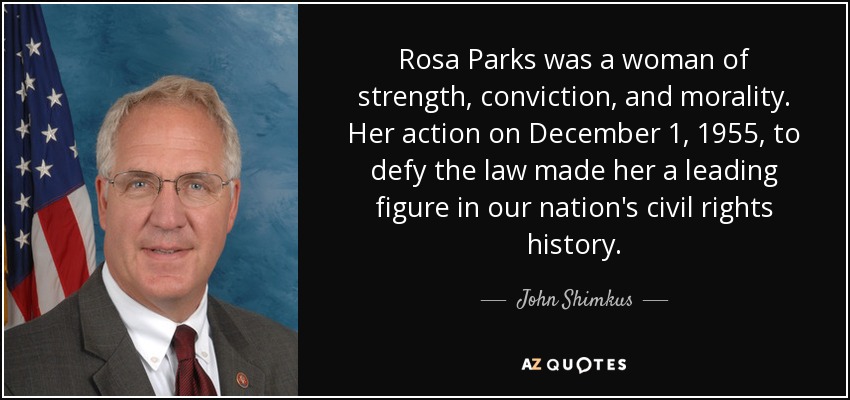 Rosa Parks was a woman of strength, conviction, and morality. Her action on December 1, 1955, to defy the law made her a leading figure in our nation's civil rights history. - John Shimkus